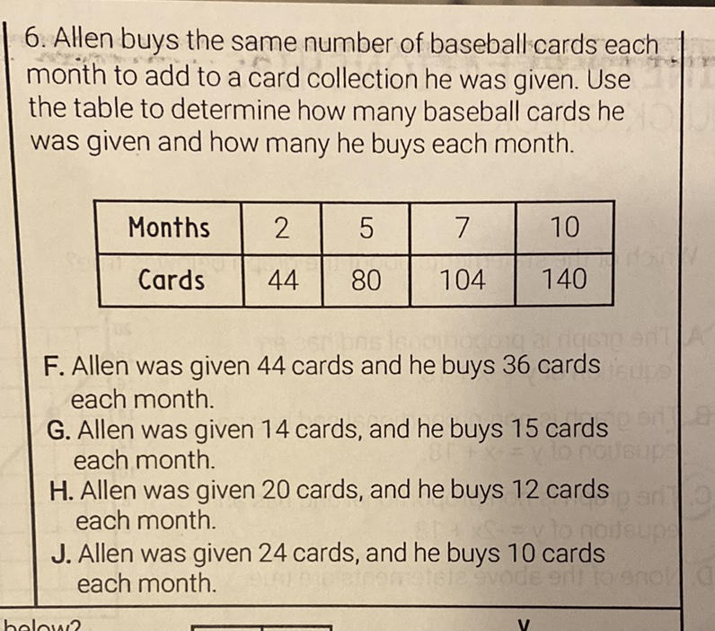 6. Allen buys the same number of baseball cards each month to add to a card collection he was given. Use the table to determine how many baseball cards he was given and how many he buys each month.
\begin{tabular}{|c|c|c|c|c|}
\hline Months & 2 & 5 & 7 & 10 \\
\hline Cards & 44 & 80 & 104 & 140 \\
\hline
\end{tabular}
F. Allen was given 44 cards and he buys 36 cards each month.
G. Allen was given 14 cards, and he buys 15 cards each month.
H. Allen was given 20 cards, and he buys 12 cards each month.
J. Allen was given 24 cards, and he buys 10 cards each month.