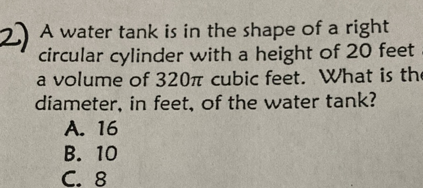 2) A water tank is in the shape of a right circular cylinder with a height of 20 feet a volume of \( 320 \pi \) cubic feet. What is th diameter, in feet, of the water tank?
A. 16
B. 10
C. 8