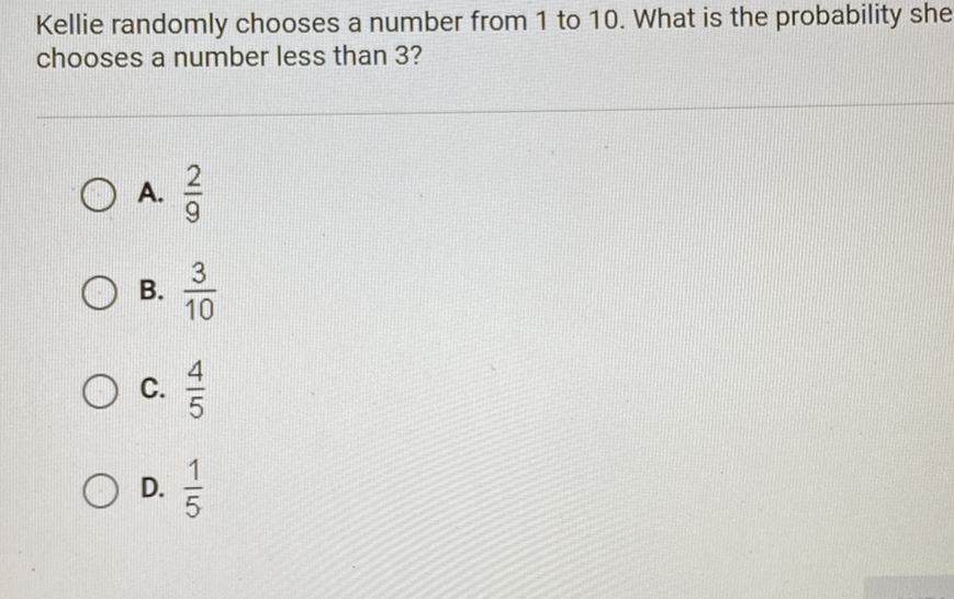 Kellie randomly chooses a number from 1 to 10 . What is the probability she chooses a number less than 3 ?
A. \( \frac{2}{9} \)
B. \( \frac{3}{10} \)
C. \( \frac{4}{5} \)
D. \( \frac{1}{5} \)