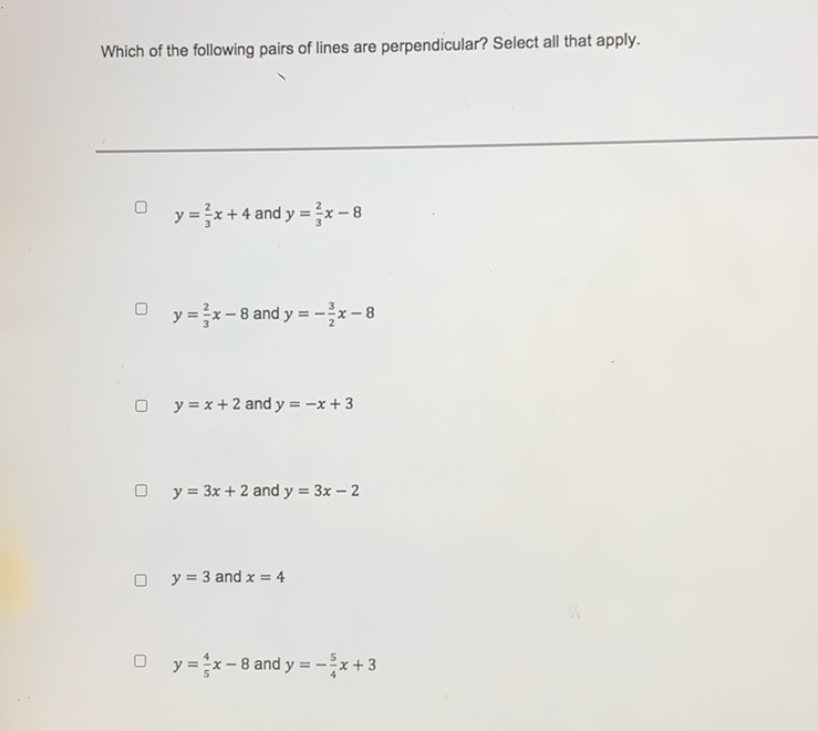 Which of the following pairs of lines are perpendicular? Select all that apply.
\( y=\frac{2}{3} x+4 \) and \( y=\frac{2}{3} x-8 \)
\( y=\frac{2}{3} x-8 \) and \( y=-\frac{3}{2} x-8 \)
\( y=x+2 \) and \( y=-x+3 \)
\( y=3 x+2 \) and \( y=3 x-2 \)
\( y=3 \) and \( x=4 \)
\( y=\frac{4}{5} x-8 \) and \( y=-\frac{5}{4} x+3 \)