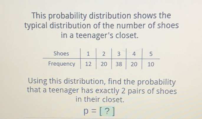 This probability distribution shows the typical distribution of the number of shoes in a teenager's closet.
\begin{tabular}{c|c|c|c|c|c} 
Shoes & 1 & 2 & 3 & 4 & 5 \\
\hline Frequency & 12 & 20 & 38 & 20 & 10
\end{tabular}
Using this distribution, find the probability that a teenager has exactly 2 pairs of shoes in their closet.
\[
p=[?]
\]