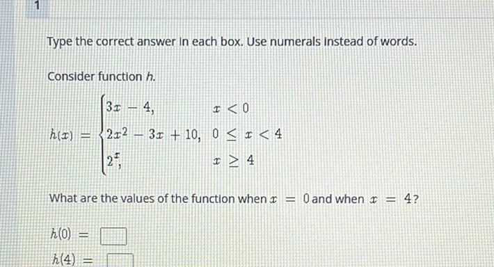 Type the correct answer in each box. Use numerals instead of words.
Consider function \( h . \)
\[
h(x)=\left\{\begin{array}{ll}
3 x-4, & x<0 \\
2 x^{2}-3 x+10, & 0 \leq x<4 \\
2^{x}, & x \geq 4
\end{array}\right.
\]
What are the values of the function when \( x=0 \) and when \( x=4 \) ?
\[
\begin{array}{l}
h(0)= \\
h(4)=
\end{array}
\]