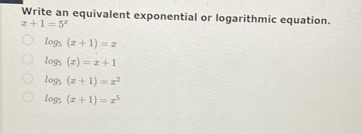 Write an equivalent exponential or logarithmic equation. \( x+1=5^{x} \)
\( \log _{5}(x+1)=x \)
\( \log _{5}(x)=x+1 \)
\( \log _{5}(x+1)=x^{2} \)
\( \log _{5}(x+1)=x^{5} \)