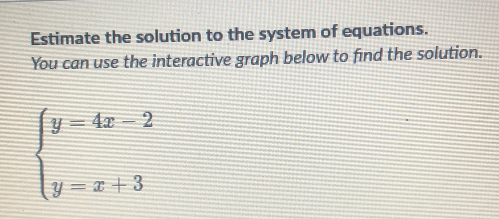 Estimate the solution to the system of equations.
You can use the interactive graph below to find the solution.
\[
\left\{\begin{array}{l}
y=4 x-2 \\
y=x+3
\end{array}\right.
\]