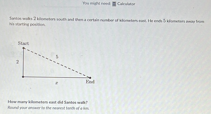 You might need: \( [ \) : Calculator
Santos walks 2 kilometers south and then a certain number of kilometers east. He ends 5 kilometers away from his starting position.
Start
How many kilometers east did Santos walk?
Round your answer to the nearest tenth of \( a \mathrm{~km} \).