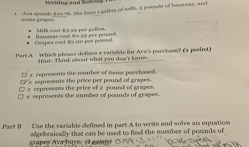 1. Ava spends \( \$ 10.76 \). She buys 1 gallon of milk. 3 pounds of bananas, and some grapes.
- Milk cost \$3.99 per gallon.
- Bananas cost \$0.59 per pound.
- Grapes cost \$2,00 per pound.
Part A Which phrase defines a variable for Ava's purchase? ( 1 point) Hint- Think about what you don't know.
\( x \) represents the number of items purchased.
\( \nabla \) x represents the price per pound of grapes.
\( \square x \) represents the price of 2 pound of grapes.
\( \square x \) represents the number of pounds of grapes.
Part B Use the variable defined in part A to write and solve an equation algebraically that can be used to find the number of pounds of grapes Ava buys: (3 polnts) \( 0.50(\cdot 3=1.77 \)