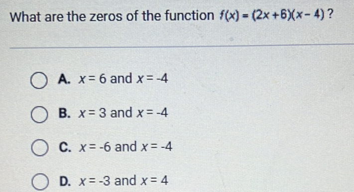 What are the zeros of the function \( f(x)=(2 x+6)(x-4) \) ?
A. \( x=6 \) and \( x=-4 \)
B. \( x=3 \) and \( x=-4 \)
C. \( x=-6 \) and \( x=-4 \)
D. \( x=-3 \) and \( x=4 \)