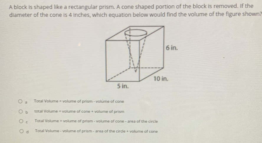 A block is shaped like a rectangular prism. A cone shaped portion of the block is removed. If the diameter of the cone is 4 inches, which equation below would find the volume of the figure shown?
a Total Volume = volume of prism - volume of cone
b total Volume = volume of cone + volume of prism
c. Total Volume = volume of prism - volume of cone - area of the circle
d Total Volume - volume of prism - area of the circle + volume of cone