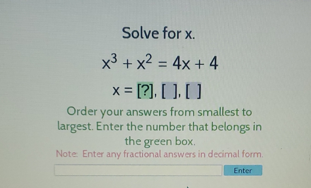 Solve for \( x \).
\[
\begin{array}{c}
x^{3}+x^{2}=4 x+4 \\
x=[?],[],[]
\end{array}
\]
Order your answers from smallest to largest. Enter the number that belongs in the green box
Note: Enter any fractional answers in decimal form.