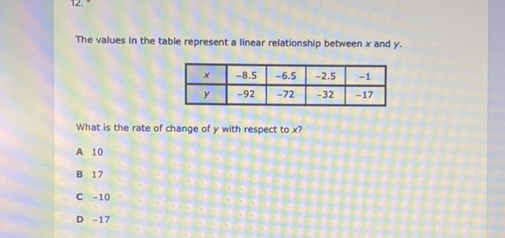 The values in the table represent a linear relationship between \( x \) and \( y \).
\begin{tabular}{|c|c|c|c|c|}
\hline\( x \) & \( -8.5 \) & \( -6.5 \) & \( -2.5 \) & \( -1 \) \\
\hline\( y \) & \( -92 \) & \( -72 \) & \( -32 \) & \( -17 \) \\
\hline
\end{tabular}
What is the rate of change of \( y \) with respect to \( x \) ?
A 10
B 17
C \( -10 \)
D \( -17 \)