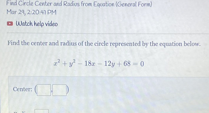 Find Circle Center and Radius from Equation (General Form)
Mar 29, 2:20:41 PM
Watch help video
Find the center and radius of the circle represented by the equation below.
\[
x^{2}+y^{2}-18 x-12 y+68=0
\]
Center: