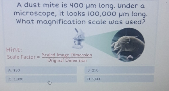 A dust mite is \( 400 \mu \mathrm{m} \) long. Under a microscope, it looks \( 100,000 \mu m \) long. What magnification scale was used?
Hint:
Scale Factor \( =\frac{\text { Scaled Image Dimension }}{\text { Original Dimension }} \)
A 150
C. 1,000