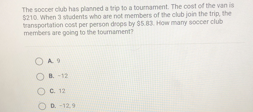 The soccer club has planned a trip to a tournament. The cost of the van is \( \$ 210 \). When 3 students who are not members of the club join the trip, the transportation cost per person drops by \( \$ 5.83 \). How many soccer club members are going to the tournament?
A. 9
B. \( -12 \)
C. 12
D. \( -12,9 \)