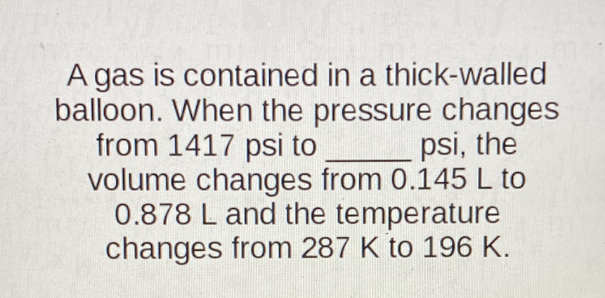 A gas is contained in a thick-walled balloon. When the pressure changes from 1417 psi to psi, the volume changes from \( 0.145 \mathrm{~L} \) to \( 0.878 \mathrm{~L} \) and the temperature changes from \( 287 \mathrm{~K} \) to \( 196 \mathrm{~K} \).