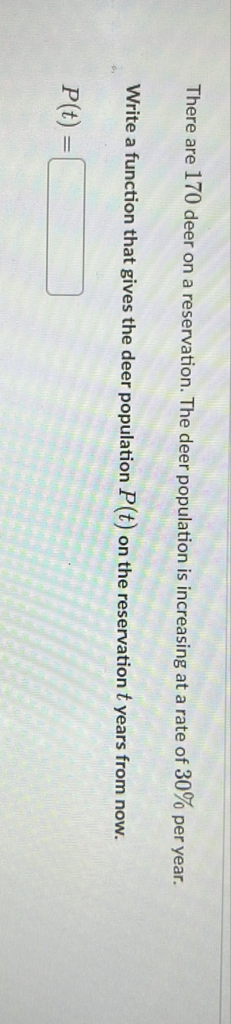 There are 170 deer on a reservation. The deer population is increasing at a rate of \( 30 \% \) per year.
Write a function that gives the deer population \( P(t) \) on the reservation \( t \) years from now.
\[
P(t)=
\]