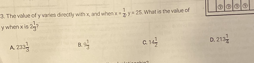 3. The value of \( y \) varies directly with \( x \), and when \( x=\frac{1}{4}, y=25 \). What is the value of \( y \) when \( x \) is \( 2 \frac{1}{3} \) ?
A. \( 233 \frac{1}{3} \)
B. \( 9 \frac{1}{3} \)
C. \( 14 \frac{1}{2} \)
D. \( 213 \frac{1}{4} \)