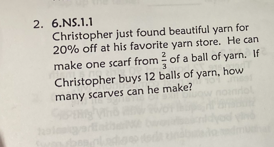 2. \( 6 . \) NS.1.1
Christopher just found beautiful yarn for \( 20 \% \) off at his favorite yarn store. He can make one scarf from \( \frac{2}{3} \) of a ball of yarn. If Christopher buys 12 balls of yarn, how many scarves can he make?