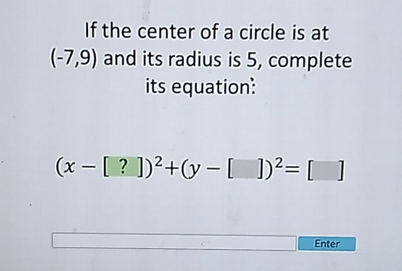 If the center of a circle is at \( (-7,9) \) and its radius is 5 , complete its equation:
\[
(x-[?])^{2}+(y-[])^{2}=[]
\]