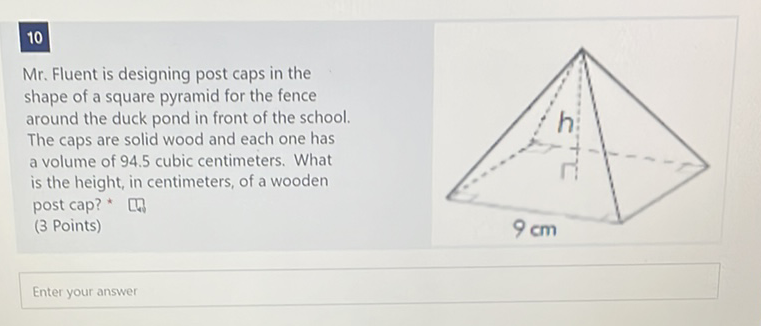 10
Mr. Fluent is designing post caps in the shape of a square pyramid for the fence around the duck pond in front of the school. The caps are solid wood and each one has a volume of \( 94.5 \) cubic centimeters. What is the height, in centimeters, of a wooden post cap? *
(3 Points)
Enter your answer
