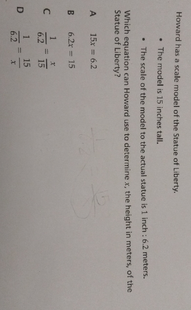 Howard has a scale model of the Statue of Liberty.
- The model is 15 inches tall.
- The scale of the model to the actual statue is 1 inch : \( 6.2 \) meters.
Which equation can Howard use to determine \( x \), the height in meters, of the Statue of Liberty?
A \( 15 x=6.2 \)
B \( 6.2 x=15 \)
\( C \quad \frac{1}{6.2}=\frac{x}{15} \)
D \( \frac{1}{6.2}=\frac{15}{x} \)