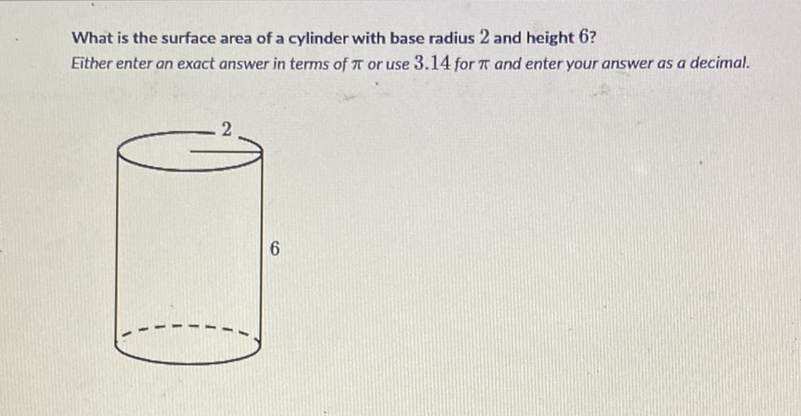 What is the surface area of a cylinder with base radius 2 and height 6 ?
Either enter an exact answer in terms of \( \pi \) or use \( 3.14 \) for \( \pi \) and enter your answer as a decimal.