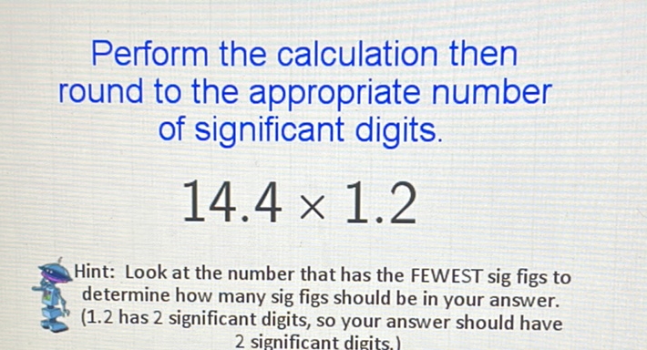 Perform the calculation then round to the appropriate number of significant digits.
\[
14.4 \times 1.2
\]
Hint: Look at the number that has the FEWEST sig figs to determine how many sig figs should be in your answer. (1.2 has 2 significant digits, so your answer should have
2 significant digits.)