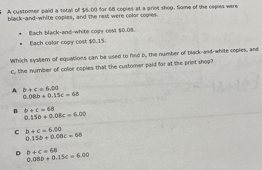 A customer paid a total of \( \$ 6.00 \) for 68 copies at a print shop. Some of the copies were black-and-white copies, and the rest were color copies.
- Each black-and-white copy cost \( \$ 0.08 . \)
- Each color copy cost \( \$ 0.15 . \)
Which system of equations can be used to find \( b \), the number of black-and-white copies, and \( c \), the number of color copies that the customer paid for at the print shop?
A \( b+c=6.00 \)
\( 0.08 b+0.15 c=68 \)
B \( b+c=68 \)
\( 0.15 b+0.08 c=6.00 \)
c \( b+c=6.00 \)
\( 0.15 b+0.08 c=68 \)
D \( b+c=68 \)
\( 0.08 b+0.15 c=6.00 \)