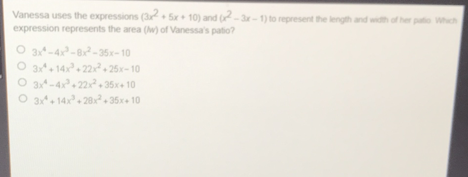Vanessa uses the expressions \( \left(3 x^{2}+5 x+10\right) \) and \( \left(x^{2}-3 x-1\right) \) to represent the length and wath of her puta whent expression represents the area ( \( (w) \) of Vanessa's patio?
\( 3 x^{4}-4 x^{3}-8 x^{2}-35 x-10 \)
\( 3 x^{4}+14 x^{3}+22 x^{2}+25 x-10 \)
\( 3 x^{4}-4 x^{3}+22 x^{2}+35 x+10 \)
\( 3 x^{4}+14 x^{3}+28 x^{2}+35 x+10 \)