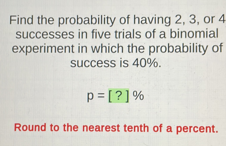 Find the probability of having 2,3 , or 4 successes in five trials of a binomial experiment in which the probability of success is \( 40 \% \).
\[
p=[?] \%
\]
Round to the nearest tenth of a percent.