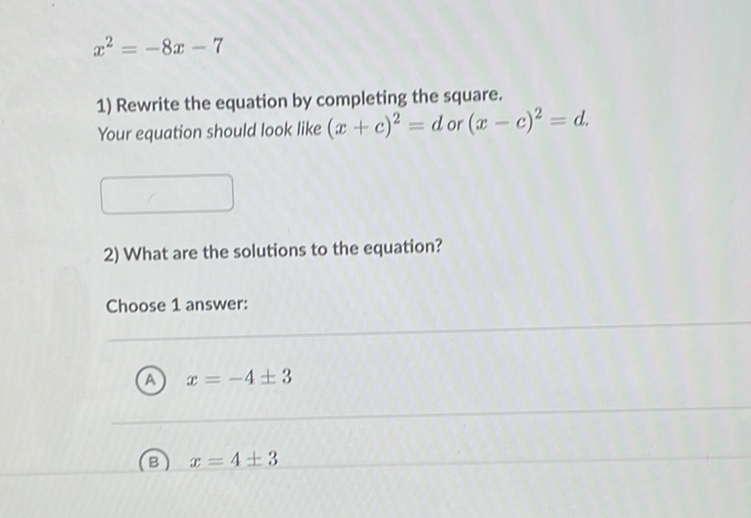 \[
x^{2}=-8 x-7
\]
1) Rewrite the equation by completing the square.
Your equation should look like \( (x+c)^{2}=d \) or \( (x-c)^{2}=d \).
2) What are the solutions to the equation?
Choose 1 answer:
(A) \( x=-4 \pm 3 \)
(B) \( x=4 \pm 3 \)