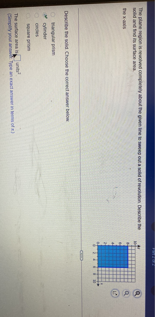 The plane region is revolved completely about the given line to sweep out a solid of revolution. Describe the solid and find its surface area.
the \( x \)-axis
Describe the solid. Choose the correct answer below.
triangular prism
cylinder
circles
square prism
The surface area is \( \square \) units 2 .
(Simplify your answer. Type an exact answer in terms of \( \pi \).)