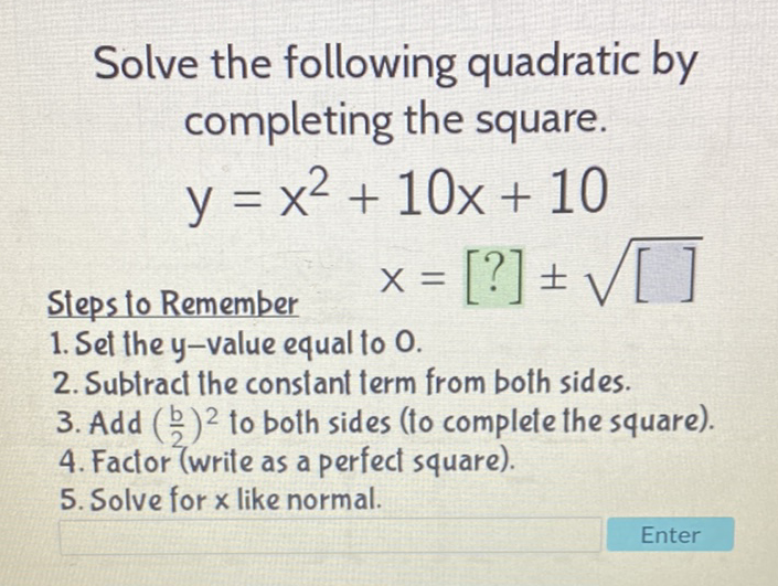 Solve the following quadratic by completing the square.
\[
y=x^{2}+10 x+10
\]
Steps to Remember \( \quad X=[?] \pm \sqrt{[]} \)
1. Set the \( y \)-value equal to 0 .
2. Subtract the constant term from both sides.
3. Add \( \left(\frac{b}{2}\right)^{2} \) to both sides (to complete the square).
4. Factor (write as a perfect square).
5. Solve for \( x \) like normal.
Enter