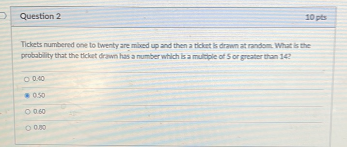 Question 2
10 pts
Tickets numbered one to twenty are mbed up and then a ticket is drawn at random. What is the probability that the ticket drawn has a number which is a multiple of 5 or greater than \( 14 ? \)
\( 0.40 \)
\( 0.50 \)
\( 0.60 \)
\( 0.80 \)