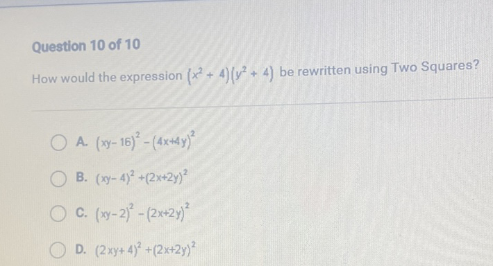 Question 10 of 10
How would the expression \( \left(x^{2}+4\right)\left(y^{2}+4\right) \) be rewritten using Two Squares?
A. \( (x y-16)^{2}-(4 x+4 y)^{2} \)
B. \( (x y-4)^{2}+(2 x+2 y)^{2} \)
C. \( (x y-2)^{2}-(2 x+2 y)^{2} \)
D. \( (2 x y+4)^{2}+(2 x+2 y)^{2} \)