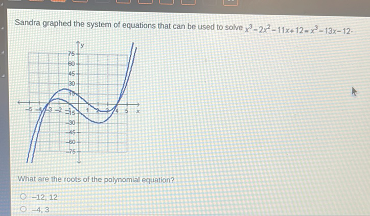 Sandra graphed the system of equations that can be used to solve \( x^{3}-2 x^{2}-11 x+12=x^{3}-13 x-12 \).
What are the roots of the polynomial equation?
\( -12,12 \)
\( -4,3 \)