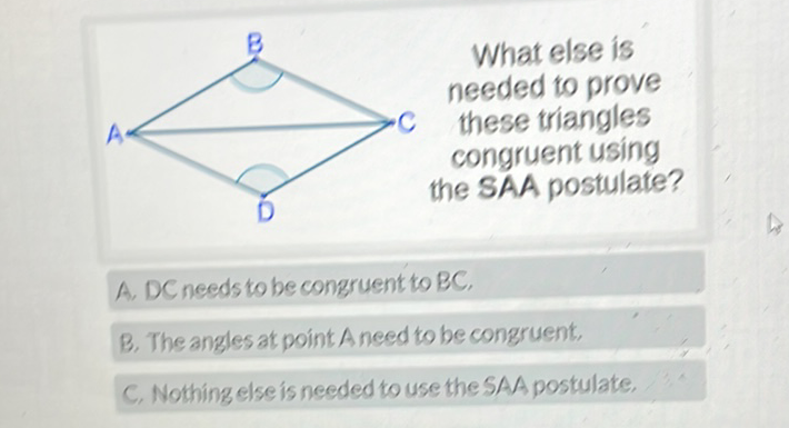 A. DC needs to be congruent to BC,
B. The angles at point A need to be congruent,
C. Nothing else is needed to use the SAA postulate,