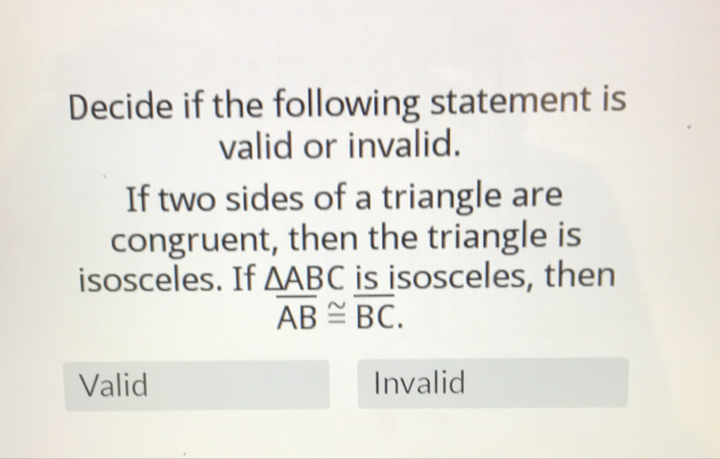 Decide if the following statement is valid or invalid.
If two sides of a triangle are congruent, then the triangle is isosceles. If \( \triangle \overline{A B C} \underline{\text { is }} \) isosceles, then \( \overline{\mathrm{AB}} \cong \overline{\mathrm{BC}} \).
Valid
Invalid