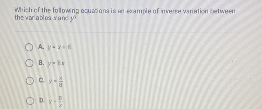 Which of the following equations is an example of inverse variation between the variables \( x \) and \( y \) ?
A. \( y=x+8 \)
B. \( y=8 x \)
C. \( y=\frac{x}{8} \)
D. \( y=\frac{8}{x} \)