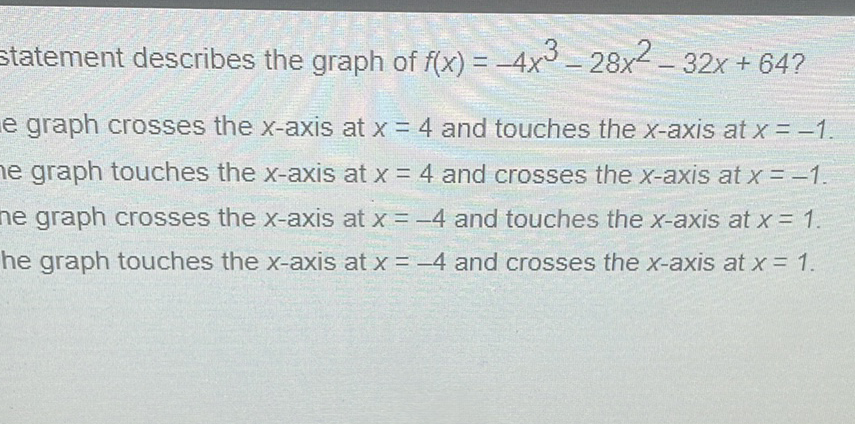 statement describes the graph of \( f(x)=-4 x^{3}-28 x^{2}-32 x+64 ? \)
e graph crosses the \( x \)-axis at \( x=4 \) and touches the \( x \)-axis at \( x=-1 \).
le graph touches the \( x \)-axis at \( x=4 \) and crosses the \( x \)-axis at \( x=-1 \).
ne graph crosses the \( x \)-axis at \( x=-4 \) and touches the \( x \)-axis at \( x=1 \).
he graph touches the \( x \)-axis at \( x=-4 \) and crosses the \( x \)-axis at \( x=1 \).