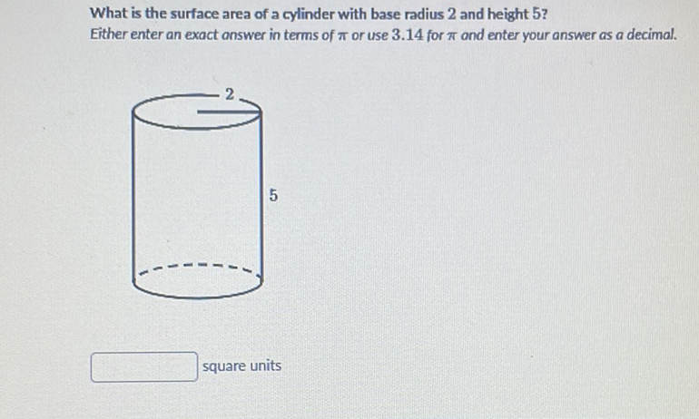 What is the surface area of a cylinder with base radius 2 and height 5 ?
Either enter an exact answer in terms of \( \pi \) or use \( 3.14 \) for \( \pi \) and enter your answer as a decimal.
square units