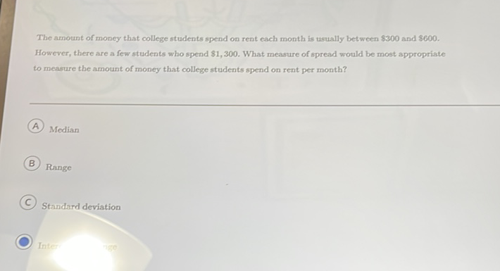 The amount of money that college students spend on rent each month is usually between \( \$ 300 \) and \( \$ 600 \).
However, there are a few students who spend \( \$ 1,300 \). What measure of spread would be most appropriate to measure the amount of money that college students spend on rent per month?
A Median
B) Range
C. Standard deviation