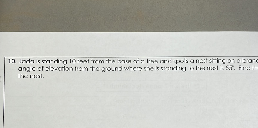 10. Jada is standing 10 feet from the base of a tree and spots a nest sitting on a brane angle of elevation from the ground where she is standing to the nest is \( 55^{\circ} \). Find th the nest.