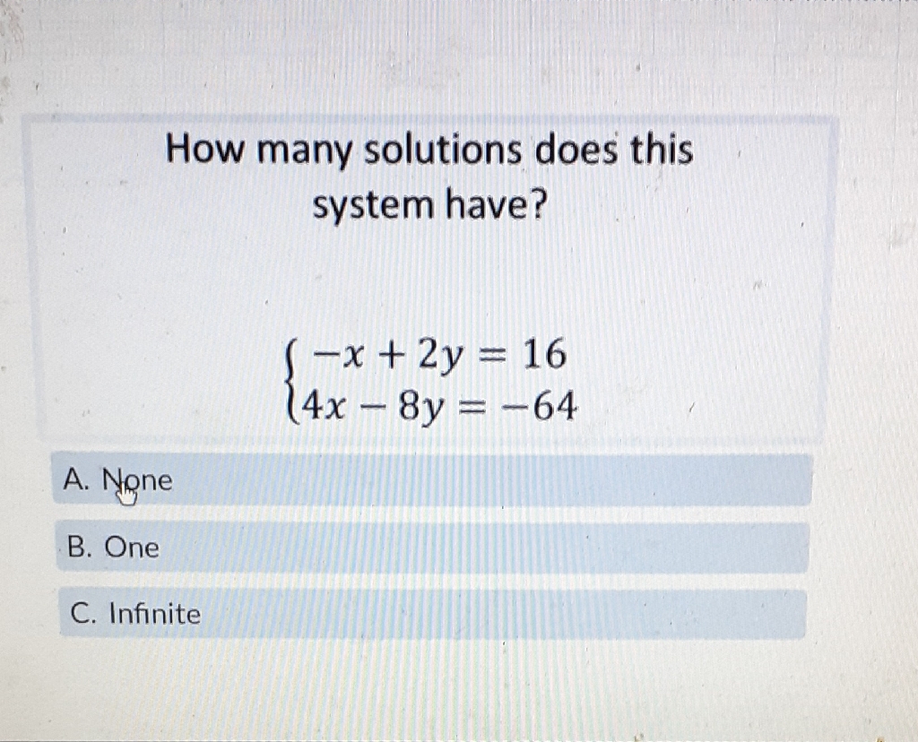 How many solutions does this system have?
\[
\left\{\begin{array}{c}
-x+2 y=16 \\
4 x-8 y=-64
\end{array}\right.
\]
A. None
B. One
C. Infinite