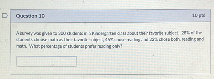 Question 10
\( 10 \mathrm{pts} \)
A survey was given to 300 students in a Kindergarten class about their favorite subject. \( 28 \% \) of the students choose math as their favorite subject, \( 45 \% \) chose reading and \( 23 \% \) chose both, reading and math. What percentage of students prefer reading only?