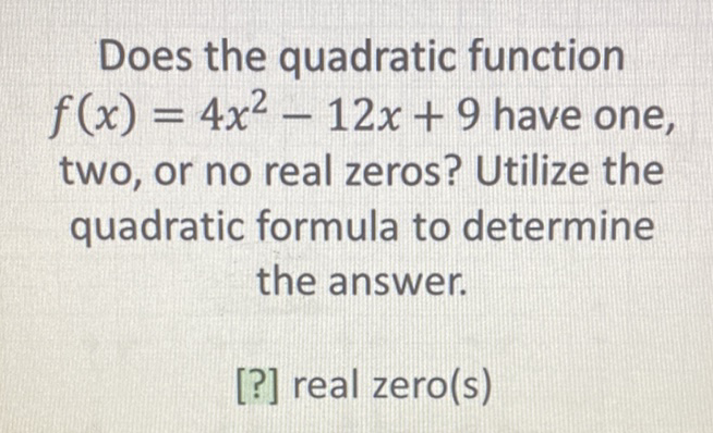 Does the quadratic function \( f(x)=4 x^{2}-12 x+9 \) have one, two, or no real zeros? Utilize the quadratic formula to determine the answer.
[?] real zero(s)
