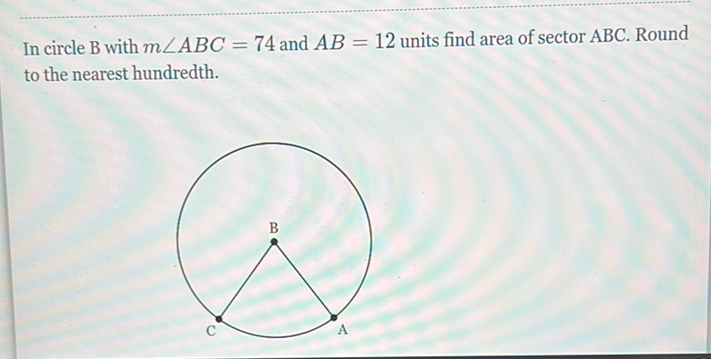 In circle \( B \) with \( m \angle A B C=74 \) and \( A B=12 \) units find area of sector \( A B C \). Round to the nearest hundredth.