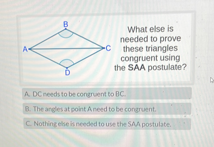 A. DC needs to be congruent to \( B C \).
B. The angles at point A need to be congruent.
C. Nothing else is needed to use the SAA postulate.