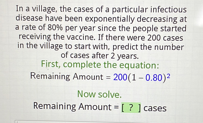 In a village, the cases of a particular infectious disease have been exponentially decreasing at a rate of \( 80 \% \) per year since the people started receiving the vaccine. If there were 200 cases in the village to start with, predict the number of cases after 2 years.
First, complete the equation:
Remaining Amount \( =200(1-0.80)^{2} \)
Now solve.
Remaining Amount \( =[ \) ? ] cases