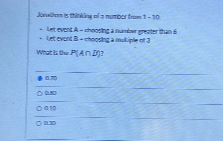 Jonathan is thinking of a number from \( 1-10 \).
- Let event \( A \) = choosing a number greater than 6
- let event \( B \) = choosing a multiple of 3
What is the \( P(A \cap B) \) ?
070
\( 0.30 \)
\( 0+0 \)
\( 0.30 \)