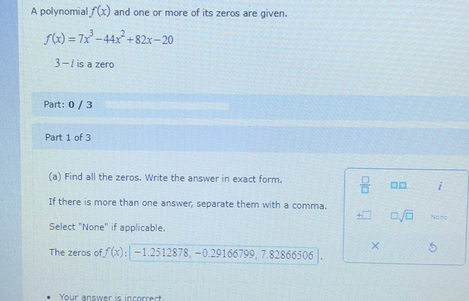 A polynomial \( f(x) \) and one or more of its zeros are given.
\[
\begin{array}{l}
f(x)=7 x^{3}-44 x^{2}+82 x-20 \\
3-i \text { is a zero }
\end{array}
\]
Part: \( 0 / 3 \)
Part 1 of 3
(a) Find all the zeros. Write the answer in exact form.
If there is more than one answer, separate them with a comma.
Select "None" if applicable.
The zeros of \( f(x):-1.2512878,-0.29166799,7.82866506) \).